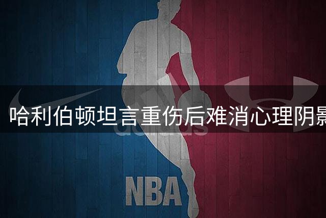 哈利伯顿坦言重伤后难消心理阴影 称积极面对是唯一选择