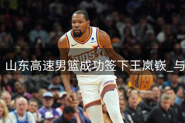 山东高速男篮成功签下王岚嵚 与辽宁队的内线争夺战仍在继续