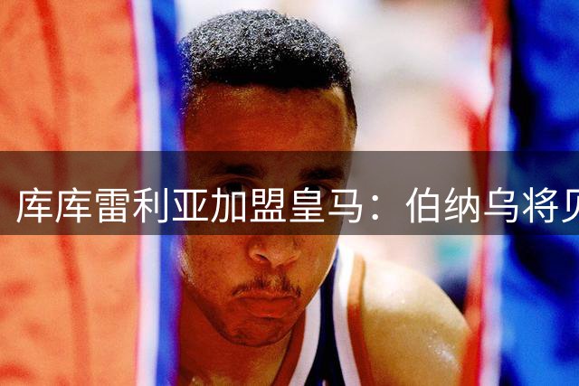库库雷利亚加盟皇马：伯纳乌将见证我的欧冠梦想