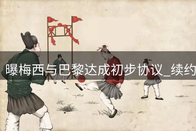 曝梅西与巴黎达成初步协议 续约首选仍是大巴黎