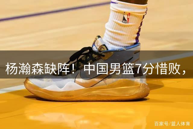 杨瀚森缺阵！中国男篮7分惜败，留给郭士强的时间不多了