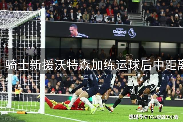 骑士新援沃特森加练运球后中距离，被指解锁新型武器库